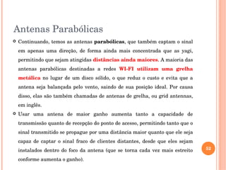 Antenas Parabólicas
 Continuando, temos as antenas parabólicas, que também captam o sinal 
em  apenas  uma  direção,  de  forma  ainda  mais  concentrada  que  as  yagi, 
permitindo que sejam atingidas distâncias ainda maiores. A maioria das 
antenas  parabólicas  destinadas  a  redes  WI­FI  utilizam  uma  grelha 
metálica no lugar de um disco sólido, o que reduz o custo e evita que a 
antena seja balançada pelo vento, saindo de sua posição ideal. Por causa 
disso, elas são também chamadas de antenas de grelha, ou grid antennas, 
em inglês.
 Usar  uma  antena  de  maior  ganho  aumenta  tanto  a  capacidade  de 
transmissão quanto de recepção do ponto de acesso, permitindo tanto que o 
sinal transmitido se propague por uma distância maior quanto que ele seja 
capaz  de  captar  o  sinal  fraco  de  clientes  distantes,  desde  que  eles  sejam 
instalados dentro do foco da antena (que se torna cada vez mais estreito 
conforme aumenta o ganho). 
52
 