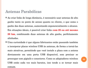 Antenas Parabólicas
 Ao criar links de longa distância, é necessário usar antenas de alto 
ganho  tanto  no  ponto  de  acesso  quanto  no  cliente,  o  que  soma  o 
ganho das duas antenas, aumentando exponencialmente o alcance. 
Em situações ideais, é possível criar links com 25 ou até mesmo 
30  km,  combinando  duas  antenas  de  alto  ganho,  perfeitamente 
alinhadas. 
 Uma curiosidade é que alguns fabricantes estão passando também 
a incorporar placas wireless USB às antenas, de forma a torná­las 
mais atrativas, permitindo que você instale a placa com a antena 
diretamente  em  uma  porta  USB  disponível,  sem  precisar  se 
preocupar com pigtails e conectores. Como os adaptadores wireless 
USB  estão  cada  vez  mais  baratos,  isso  tende  a  se  tornar  mais 
comum. 
53
 