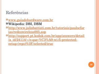 Referências
www.guiadohardware.com.br
Wikipedia: DBI, DBM
http://www.juliobattisti.com.br/tutoriais/paulocfar
ias/redeswireless005.asp
http://support.pt.kodak.com.br/app/answers/detail
/a_id/24114/~/o­que­%C3%A9­wi­fi­protected­
setup­(wps)%3F/selected/true
55
 