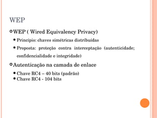WEP
WEP ( Wired Equivalency Privacy)
Princípio: chaves simétricas distribuídas
Proposta:  proteção  contra  interceptação  (autenticidade; 
confidencialidade e integridade)
Autenticação na camada de enlace 
Chave RC4 – 40 bits (padrão)
Chave RC4 ­ 104 bits
 