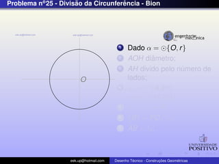 Problema no 25 - Divisao da Circunferencia - Bion
                      ˜              ˆ




                                           1    Dado α = {O, r }
                                           2            ˆ
                                                AOH diametro;
                                           3    AH divido pelo numero de
                                                                ´
                         O                      lados;
                                           4    α1 = {A, 2r },
                                                α2 = {H, 2r };
                                           5    α1 ∩ α2 = P;
                                           6    {B} = PD ∩ α;
                                           7    AB = ln ;



                    eek.up@hotmail.com            ´               ¸˜       ´
                                         Desenho Tecnico - Construcoes Geometricas
 