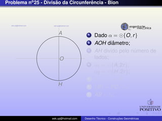 Problema no 25 - Divisao da Circunferencia - Bion
                      ˜              ˆ




                        A                  1    Dado α = {O, r }
                                           2            ˆ
                                                AOH diametro;
                                           3    AH divido pelo numero de
                                                                ´
                         O                      lados;
                                           4    α1 = {A, 2r },
                                                α2 = {H, 2r };
                                           5    α1 ∩ α2 = P;
                        H                  6    {B} = PD ∩ α;
                                           7    AB = ln ;



                    eek.up@hotmail.com            ´               ¸˜       ´
                                         Desenho Tecnico - Construcoes Geometricas
 