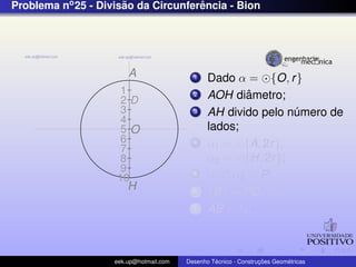Problema no 25 - Divisao da Circunferencia - Bion
                      ˜              ˆ




                        A                  1    Dado α = {O, r }
                     1                     2            ˆ
                                                AOH diametro;
                     2D
                     3                     3    AH divido pelo numero de
                                                                ´
                     4
                     5O                         lados;
                     6                     4    α1 = {A, 2r },
                     7
                     8                          α2 = {H, 2r };
                     9
                    10
                                           5    α1 ∩ α2 = P;
                        H                  6    {B} = PD ∩ α;
                                           7    AB = ln ;



                    eek.up@hotmail.com            ´               ¸˜       ´
                                         Desenho Tecnico - Construcoes Geometricas
 