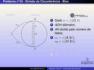 Problema no 25 - Divisao da Circunferencia - Bion
                      ˜              ˆ




                        A                  1    Dado α = {O, r }
         α1          1                     2            ˆ
                                                AOH diametro;
                     2D
                     3                     3    AH divido pelo numero de
                                                                ´
                     4
                     5O                         lados;
                     6                     4    α1 = {A, 2r },
                     7
         α2          8                          α2 = {H, 2r };
                     9
                    10
                                           5    α1 ∩ α2 = P;
                        H                  6    {B} = PD ∩ α;
                                           7    AB = ln ;



                    eek.up@hotmail.com            ´               ¸˜       ´
                                         Desenho Tecnico - Construcoes Geometricas
 