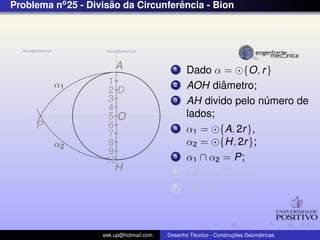 Problema no 25 - Divisao da Circunferencia - Bion
                      ˜              ˆ




                        A                  1    Dado α = {O, r }
         α1          1                     2            ˆ
                                                AOH diametro;
                     2D
                     3                     3    AH divido pelo numero de
                                                                ´
                     4
                     5O                         lados;
     P               6                     4    α1 = {A, 2r },
                     7
         α2          8                          α2 = {H, 2r };
                     9
                    10
                                           5    α1 ∩ α2 = P;
                        H                  6    {B} = PD ∩ α;
                                           7    AB = ln ;



                    eek.up@hotmail.com            ´               ¸˜       ´
                                         Desenho Tecnico - Construcoes Geometricas
 