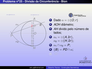 Problema no 25 - Divisao da Circunferencia - Bion
                      ˜              ˆ




                        A                  1    Dado α = {O, r }
         α1          1                     2            ˆ
                                                AOH diametro;
                     2D         B
                     3                     3    AH divido pelo numero de
                                                                ´
                     4
                     5O                         lados;
     P               6                     4    α1 = {A, 2r },
                     7
         α2          8                          α2 = {H, 2r };
                     9
                    10
                                           5    α1 ∩ α2 = P;
                        H                  6    {B} = PD ∩ α;
                                           7    AB = ln ;



                    eek.up@hotmail.com            ´               ¸˜       ´
                                         Desenho Tecnico - Construcoes Geometricas
 