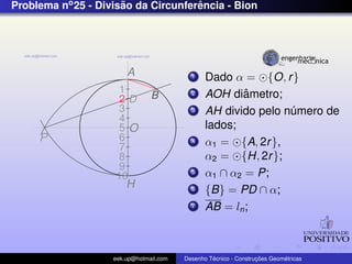 Problema no 25 - Divisao da Circunferencia - Bion
                      ˜              ˆ




                        A                  1    Dado α = {O, r }
                     1                     2            ˆ
                                                AOH diametro;
                     2D         B
                     3                     3    AH divido pelo numero de
                                                                ´
                     4
                     5O                         lados;
     P               6                     4    α1 = {A, 2r },
                     7
                     8                          α2 = {H, 2r };
                     9
                    10
                                           5    α1 ∩ α2 = P;
                        H                  6    {B} = PD ∩ α;
                                           7    AB = ln ;



                    eek.up@hotmail.com            ´               ¸˜       ´
                                         Desenho Tecnico - Construcoes Geometricas
 