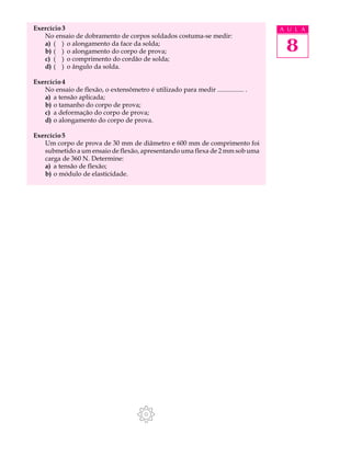 Exercício 3                                                                        A U L A
   No ensaio de dobramento de corpos soldados costuma-se medir:
   a) ( ) o alongamento da face da solda;
   b) ( ) o alongamento do corpo de prova;                                          8
   c) ( ) o comprimento do cordão de solda;
   d) ( ) o ângulo da solda.

Exercício 4
   No ensaio de flexão, o extensômetro é utilizado para medir ................ .
   a) a tensão aplicada;
   b) o tamanho do corpo de prova;
   c) a deformação do corpo de prova;
   d) o alongamento do corpo de prova.

Exercício 5
   Um corpo de prova de 30 mm de diâmetro e 600 mm de comprimento foi
   submetido a um ensaio de flexão, apresentando uma flexa de 2 mm sob uma
   carga de 360 N. Determine:
   a) a tensão de flexão;
   b) o módulo de elasticidade.
 