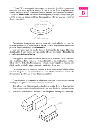 A força F leva uma região dos corpos a se contrair, devido à compressão,        A U L A
enquanto que outra região se alonga, devido à tração. Entre a região que se
contrai e a que se alonga fica uma linha que mantém sua dimensão inalterada -
a chamada linha neutra. Em materiais homogêneos, costuma-se considerar que            8
a linha neutra fica a igual distância das superfícies externas inferior e superior
do corpo ensaiado.




     Quando esta força provoca somente uma deformação elástica no material,
dizemos que se trata de um esforço de flexão. Quando produz uma deformação
plástica, temos um esforço de dobramento.
     Isso quer dizer que, no fundo, flexão e dobramento são etapas diferentes
da aplicação de um mesmo esforço, sendo a flexão associada à fase elástica
e o dobramento à fase plástica.

     Em algumas aplicações industriais, envolvendo materiais de alta resistên-
cia, é muito importante conhecer o comportamento do material quando subme-
tido a esforços de flexão. Nesses casos, o ensaio é interrompido no final da fase
elástica e são avaliadas as propriedades mecânicas dessa fase.

   Quando se trata de materiais dúcteis, é mais importante conhecer como
o material suporta o dobramento. Nesses casos, é feito diretamente o ensaio de
dobramento, que fornece apenas dados qualitativos.


   O ensaio de flexão e o ensaio de dobramento utilizam praticamente a mesma
montagem, adaptada à máquina universal de ensaios:
·   dois roletes, com diâmetros determinados em função do corpo de prova, que
    funcionam como apoios, afastados entre si a uma distância preestabelecida;
·   um cutelo semicilíndrico, ajustado à parte superior da máquina de ensaios.
 