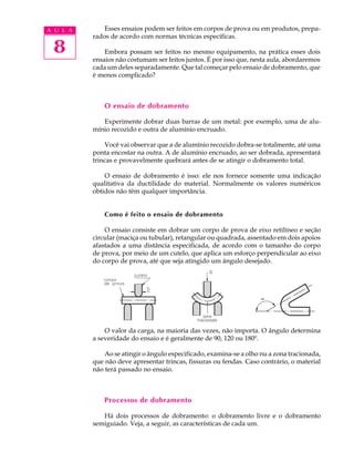 A U L A       Esses ensaios podem ser feitos em corpos de prova ou em produtos, prepa-
          rados de acordo com normas técnicas específicas.

 8            Embora possam ser feitos no mesmo equipamento, na prática esses dois
          ensaios não costumam ser feitos juntos. É por isso que, nesta aula, abordaremos
          cada um deles separadamente. Que tal começar pelo ensaio de dobramento, que
          é menos complicado?



              O ensaio de dobramento

             Experimente dobrar duas barras de um metal: por exemplo, uma de alu-
          mínio recozido e outra de alumínio encruado.

              Você vai observar que a de alumínio recozido dobra-se totalmente, até uma
          ponta encostar na outra. A de alumínio encruado, ao ser dobrada, apresentará
          trincas e provavelmente quebrará antes de se atingir o dobramento total.

              O ensaio de dobramento é isso: ele nos fornece somente uma indicação
          qualitativa da ductilidade do material. Normalmente os valores numéricos
          obtidos não têm qualquer importância.


              Como é feito o ensaio de dobramento

              O ensaio consiste em dobrar um corpo de prova de eixo retilíneo e seção
          circular (maciça ou tubular), retangular ou quadrada, assentado em dois apoios
          afastados a uma distância especificada, de acordo com o tamanho do corpo
          de prova, por meio de um cutelo, que aplica um esforço perpendicular ao eixo
          do corpo de prova, até que seja atingido um ângulo desejado.




              O valor da carga, na maioria das vezes, não importa. O ângulo determina
          a severidade do ensaio e é geralmente de 90, 120 ou 180º.

              Ao se atingir o ângulo especificado, examina-se a olho nu a zona tracionada,
          que não deve apresentar trincas, fissuras ou fendas. Caso contrário, o material
          não terá passado no ensaio.



              Processos de dobramento

             Há dois processos de dobramento: o dobramento livre e o dobramento
          semiguiado. Veja, a seguir, as características de cada um.
 