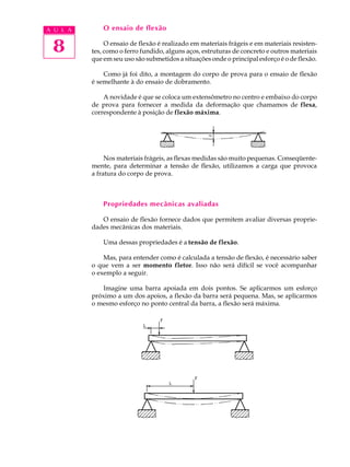 A U L A       O ensaio de flexão


 8             O ensaio de flexão é realizado em materiais frágeis e em materiais resisten-
          tes, como o ferro fundido, alguns aços, estruturas de concreto e outros materiais
          que em seu uso são submetidos a situações onde o principal esforço é o de flexão.

              Como já foi dito, a montagem do corpo de prova para o ensaio de flexão
          é semelhante à do ensaio de dobramento.

              A novidade é que se coloca um extensômetro no centro e embaixo do corpo
          de prova para fornecer a medida da deformação que chamamos de flexa,
          correspondente à posição de flexão máxima.




               Nos materiais frágeis, as flexas medidas são muito pequenas. Conseqüente-
          mente, para determinar a tensão de flexão, utilizamos a carga que provoca
          a fratura do corpo de prova.



              Propriedades mecânicas avaliadas

             O ensaio de flexão fornece dados que permitem avaliar diversas proprie-
          dades mecânicas dos materiais.

              Uma dessas propriedades é a tensão de flexão.

              Mas, para entender como é calculada a tensão de flexão, é necessário saber
          o que vem a ser momento fletor. Isso não será difícil se você acompanhar
          o exemplo a seguir.

              Imagine uma barra apoiada em dois pontos. Se aplicarmos um esforço
          próximo a um dos apoios, a flexão da barra será pequena. Mas, se aplicarmos
          o mesmo esforço no ponto central da barra, a flexão será máxima.
 