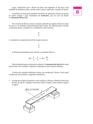 Logo, verificamos que a flexão da barra não depende só da força, mas         A U L A
também da distância entre o ponto onde a força é aplicada e o ponto de apoio.

    O produto da força pela distância do ponto de aplicação da força ao ponto    8
de apoio origina o que chamamos de momento, que no caso da flexão
é o momento fletor (Mf).


    Nos ensaios de flexão, a força é sempre aplicada na região média do corpo
de prova e se distribui uniformemente pelo corpo. Na fórmula para calcular
o momento fletor, considera-se a metade do valor da força

                                     F
                                     2

e a metade do comprimento útil do corpo de prova

                                     L
                                     2

    A fórmula matemática para calcular o momento fletor é:


                                F   L        FL
                         Mf =     ´   Þ Mf =
                                2   2         4

    Outro elemento que você precisa conhecer é o momento de inércia da seção
transversal. Um exemplo o ajudará a entender do que estamos falando.


   A forma do material influencia muito sua resistência à flexão. Você pode
comprovar isso fazendo a seguinte experiência:


·   arranje uma régua de plástico ou de madeira, coloque-a deitada sobre dois
    pontos de apoio e aplique uma força sobre a régua, como mostra a figura
    a seguir.
 