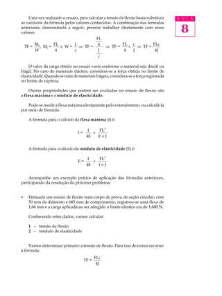 Uma vez realizado o ensaio, para calcular a tensão de flexão basta substituir     A U L A
as variáveis da fórmula pelos valores conhecidos. A combinação das fórmulas
anteriores, demonstrada a seguir, permite trabalhar diretamente com esses
valores.                                                                               8
                                         FL
        M         FL         J            4             FL c              FLc
  TF = f , Mf =      e W=      Þ TF =          Þ TF =        ´   Þ TF =
        W          4         c            J              4     J           4J
                                             c

    O valor da carga obtido no ensaio varia conforme o material seja dúctil ou
frágil. No caso de materiais dúcteis, considera-se a força obtida no limite de
elasticidade. Quando se trata de materiais frágeis, considera-se a força registrada
no limite de ruptura.

     Outras propriedades que podem ser avaliadas no ensaio de flexão são
a flexa máxima e o módulo de elasticidade.

    Pode-se medir a flexa máxima diretamente pelo extensômetro, ou calculá-la
por meio de fórmula.

    A fórmula para o cálculo da flexa máxima (f) é:

                                      1    FL3
                                f=       ´
                                      48   E´J


    A fórmula para o cálculo do módulo de elasticidade (E) é:
                                                  3
                                      1    FL
                                E=       ´
                                      48   f´J


    Acompanhe um exemplo prático de aplicação das fórmulas anteriores,
participando da resolução do próximo problema:


·   Efetuado um ensaio de flexão num corpo de prova de seção circular, com
    50 mm de diâmetro e 685 mm de comprimento, registrou-se uma flexa de
    1,66 mm e a carga aplicada ao ser atingido o limite elástico era de 1.600 N.

    Conhecendo estes dados, vamos calcular:

    1 - tensão de flexão
    2 - módulo de elasticidade


    Vamos determinar primeiro a tensão de flexão. Para isso devemos recorrer
à fórmula:
                                            FLc
                                     TF =
                                             4J
 