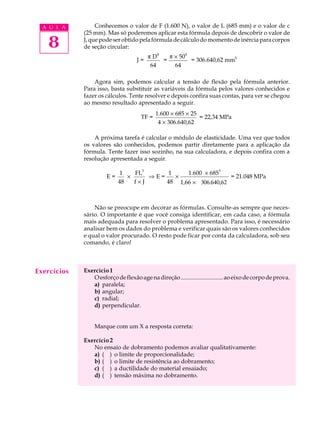 A U L A         Conhecemos o valor de F (1.600 N), o valor de L (685 mm) e o valor de c
             (25 mm). Mas só poderemos aplicar esta fórmula depois de descobrir o valor de

   8         J, que pode ser obtido pela fórmula de cálculo do momento de inércia para corpos
             de seção circular:
                                               4                4
                                         pD            p ´ 50
                                    J=             =                = 306.640,62 mm4
                                          64             64

                 Agora sim, podemos calcular a tensão de flexão pela fórmula anterior.
             Para isso, basta substituir as variáveis da fórmula pelos valores conhecidos e
             fazer os cálculos. Tente resolver e depois confira suas contas, para ver se chegou
             ao mesmo resultado apresentado a seguir.
                                             1.600 ´ 685 ´ 25
                                      TF =                    = 22,34 MPa
                                              4 ´ 306.640,62

                 A próxima tarefa é calcular o módulo de elasticidade. Uma vez que todos
             os valores são conhecidos, podemos partir diretamente para a aplicação da
             fórmula. Tente fazer isso sozinho, na sua calculadora, e depois confira com a
             resolução apresentada a seguir.

                            1    FL3      1    1.600 ´ 6853
                       E=      ´     ÞE=    ´                 = 21.048 MPa
                            48   f´J     48 1,66 ´ 306.640,62



                 Não se preocupe em decorar as fórmulas. Consulte-as sempre que neces-
             sário. O importante é que você consiga identificar, em cada caso, a fórmula
             mais adequada para resolver o problema apresentado. Para isso, é necessário
             analisar bem os dados do problema e verificar quais são os valores conhecidos
             e qual o valor procurado. O resto pode ficar por conta da calculadora, sob seu
             comando, é claro!



Exercícios   Exercício 1
                O esforço de flexão age na direção ............................ ao eixo de corpo de prova.
                a) paralela;
                b) angular;
                c) radial;
                d) perpendicular.


                 Marque com um X a resposta correta:

             Exercício 2
                No ensaio de dobramento podemos avaliar qualitativamente:
                a) ( ) o limite de proporcionalidade;
                b) ( ) o limite de resistência ao dobramento;
                c) ( ) a ductilidade do material ensaiado;
                d) ( ) tensão máxima no dobramento.
 
