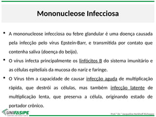 Prof.ª Dr.ª Jacqueline Kerkhoff Richoppo
Mononucleose Infecciosa
 A mononucleose infecciosa ou febre glandular é uma doença causada
pela infecção pelo vírus Epstein-Barr, e transmitida por contato que
contenha saliva (doença do beijo).
 O vírus infecta principalmente os linfócitos B do sistema imunitário e
as células epiteliais da mucosa do nariz e faringe.
 O Vírus têm a capacidade de causar infecção aguda de multiplicação
rápida, que destrói as células, mas também infecção latente de
multiplicação lenta, que preserva a célula, originando estado de
portador crônico.
 