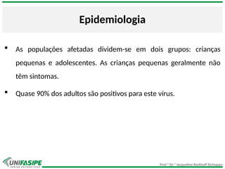 Prof.ª Dr.ª Jacqueline Kerkhoff Richoppo
Epidemiologia
 As populações afetadas dividem-se em dois grupos: crianças
pequenas e adolescentes. As crianças pequenas geralmente não
têm sintomas.
 Quase 90% dos adultos são positivos para este vírus.
 