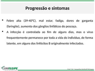 Prof.ª Dr.ª Jacqueline Kerkhoff Richoppo
Progressão e sintomas
 Febre alta (39-40°C), mal estar, fadiga, dores de garganta
(faringite), aumento dos gânglios linfáticos do pescoço.
 A infecção é controlada ao fim de alguns dias, mas o vírus
frequentemente permanece por toda a vida do indivíduo, de forma
latente, em alguns dos linfócitos B originalmente infectados.
 