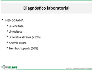 Prof.ª Dr.ª Jacqueline Kerkhoff Richoppo
Diagnóstico laboratorial
 HEMOGRAMA
 Leucocitose
 Linfocitose
 Linfócitos atípicos (>10%)
 Anemia é rara
 Trombocitopenia (50%)
 