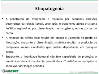 Prof.ª Dr.ª Jacqueline Kerkhoff Richoppo
Etiopatogenia
 A penetração do treponema é realizada por pequenas abrasões
decorrentes da relação sexual. Logo após, o treponema atinge o sistema
linfático regional e, por disseminação hematogênica, outras partes do
corpo.
 A resposta da defesa local resulta em erosão e ulceração no ponto de
inoculação, enquanto a disseminação sistêmica resulta na produção de
complexos imunes circulantes que podem depositar-se em qualquer
órgão.
 Entretanto, a imunidade humoral não tem capacidade de proteção. A
imunidade celular é mais tardia, permitindo ao T. pallidum se multiplicar e
sobreviver por longos períodos.
 