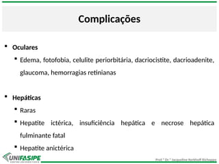 Prof.ª Dr.ª Jacqueline Kerkhoff Richoppo
Complicações
 Oculares
 Edema, fotofobia, celulite periorbitária, dacriocistite, dacrioadenite,
glaucoma, hemorragias retinianas
 Hepáticas
 Raras
 Hepatite ictérica, insuficiência hepática e necrose hepática
fulminante fatal
 Hepatite anictérica
 