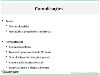 Prof.ª Dr.ª Jacqueline Kerkhoff Richoppo
Complicações
 Renais
 Glomerulonefrite
 Hematúria e proteinúria transitórias
 Hematológicas
 Anemia hemolítica
 Tombocitopenia moderada (1ª sem)
 Granulocitopenia (infecções graves)
 Anemia aplástica (rara e fatal)
 Eczema atópico e alergia alimentar
 