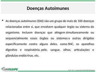 Prof.ª Dr.ª Jacqueline Kerkhoff Richoppo
Doenças Autoimunes
 As doenças autoimunes (DAI) são um grupo de mais de 100 doenças
relacionadas entre si, que envolvem qualquer órgão ou sistema do
organismo. Incluem doenças que atingem simultaneamente ou
sequencialmente esses órgãos ou sistemas e outras dirigidas
especificamente contra alguns deles, como SNC, os aparelhos
digestivo e respiratório, pele, sangue, olhos, articulações e
glândulas endócrinas, etc.
 