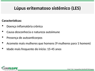 Prof.ª Dr.ª Jacqueline Kerkhoff Richoppo
Lúpus eritematoso sistêmico (LES)
Características:
 Doença inflamatória crônica
 Causa desconhecia e natureza autoimune
 Presença de autoanticorpos
 Acomete mais mulheres que homens (9 mulheres para 1 homem)
 Idade mais frequente do início: 15-45 anos
 