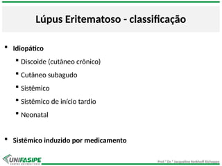 Prof.ª Dr.ª Jacqueline Kerkhoff Richoppo
Lúpus Eritematoso - classificação
 Idiopático
 Discoide (cutâneo crônico)
 Cutâneo subagudo
 Sistêmico
 Sistêmico de início tardio
 Neonatal
 Sistêmico induzido por medicamento
 