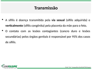 Prof.ª Dr.ª Jacqueline Kerkhoff Richoppo
Transmissão
 A sífilis é doença transmitida pela via sexual (sífilis adquirida) e
verticalmente (sífilis congênita) pela placenta da mãe para o feto.
 O contato com as lesões contagiantes (cancro duro e lesões
secundárias) pelos órgãos genitais é responsável por 95% dos casos
de sífilis.
 