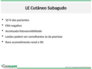 Prof.ª Dr.ª Jacqueline Kerkhoff Richoppo
LE Cutâneo Subagudo
 10 % dos pacientes
 FAN negativo
 Acentuada fotossensibilidade
 Lesões podem ser semelhantes às da psoríase
 Raro acometimento renal e SN
 