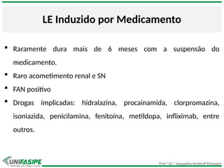 Prof.ª Dr.ª Jacqueline Kerkhoff Richoppo
LE Induzido por Medicamento
 Raramente dura mais de 6 meses com a suspensão do
medicamento.
 Raro acometimento renal e SN
 FAN positivo
 Drogas implicadas: hidralazina, procainamida, clorpromazina,
isoniazida, penicilamina, fenitoína, metildopa, infliximab, entre
outros.
 