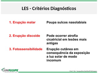 Prof.ª Dr.ª Jacqueline Kerkhoff Richoppo
LES - Critérios Diagnósticos
1. Erupção malar Poupa sulcos nasolabiais
2. Erupção discoide Pode ocorrer atrofia
cicatricial em lesões mais
antigas
3. Fotossensibilidade Erupção cutânea em
consequência da exposição
a luz solar de modo
incomum
 