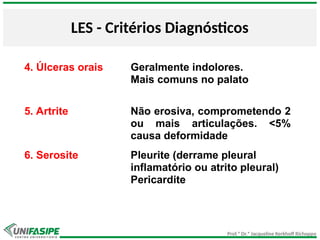 Prof.ª Dr.ª Jacqueline Kerkhoff Richoppo
LES - Critérios Diagnósticos
4. Úlceras orais Geralmente indolores.
Mais comuns no palato
5. Artrite Não erosiva, comprometendo 2
ou mais articulações. <5%
causa deformidade
6. Serosite Pleurite (derrame pleural
inflamatório ou atrito pleural)
Pericardite
 