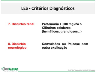 Prof.ª Dr.ª Jacqueline Kerkhoff Richoppo
LES - Critérios Diagnósticos
7. Distúrbio renal Proteinúria > 500 mg /24 h
Cilindros celulares
(hemáticos, granulosos...)
8. Distúrbio
neurológico
Convulsões ou Psicose sem
outra explicação
 