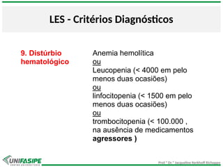 Prof.ª Dr.ª Jacqueline Kerkhoff Richoppo
LES - Critérios Diagnósticos
9. Distúrbio
hematológico
Anemia hemolítica
ou
Leucopenia (< 4000 em pelo
menos duas ocasiões)
ou
linfocitopenia (< 1500 em pelo
menos duas ocasiões)
ou
trombocitopenia (< 100.000 ,
na ausência de medicamentos
agressores )
 