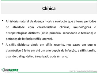 Prof.ª Dr.ª Jacqueline Kerkhoff Richoppo
Clínica
 A história natural da doença mostra evolução que alterna períodos
de atividade com características clínicas, imunológicas e
histopatológicas distintas (sífilis primária, secundária e terciária) e
períodos de latência (sífilis latente).
 A sífilis divide-se ainda em sífilis recente, nos casos em que o
diagnóstico é feito em até um ano depois da infecção, e sífilis tardia,
quando o diagnóstico é realizado após um ano.
 
