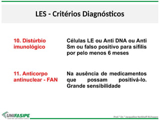 Prof.ª Dr.ª Jacqueline Kerkhoff Richoppo
LES - Critérios Diagnósticos
10. Distúrbio
imunológico
Células LE ou Anti DNA ou Anti
Sm ou falso positivo para sífilis
por pelo menos 6 meses
11. Anticorpo
antinuclear - FAN
Na ausência de medicamentos
que possam positivá-lo.
Grande sensibilidade
 