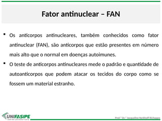 Prof.ª Dr.ª Jacqueline Kerkhoff Richoppo
Fator antinuclear – FAN
 Os anticorpos antinucleares, também conhecidos como fator
antinuclear (FAN), são anticorpos que estão presentes em número
mais alto que o normal em doenças autoimunes.
 O teste de anticorpos antinucleares mede o padrão e quantidade de
autoanticorpos que podem atacar os tecidos do corpo como se
fossem um material estranho.
 