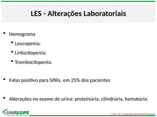 Prof.ª Dr.ª Jacqueline Kerkhoff Richoppo
LES - Alterações Laboratoriais
 Hemograma
 Leucopenia;
 Linfocitopenia;
 Trombocitopenia.
 Falso positivo para Sífilis, em 25% dos pacientes
 Alterações no exame de urina: proteinúria, cilindrúria, hematúria.
 