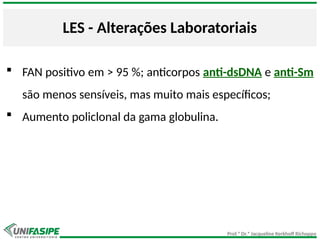 Prof.ª Dr.ª Jacqueline Kerkhoff Richoppo
LES - Alterações Laboratoriais
 FAN positivo em > 95 %; anticorpos anti-dsDNA e anti-Sm
são menos sensíveis, mas muito mais específicos;
 Aumento policlonal da gama globulina.
 