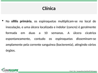 Prof.ª Dr.ª Jacqueline Kerkhoff Richoppo
Clínica
 Na sífilis primária, os espiroquetas multiplicam-se no local de
inoculação, e uma úlcera localizada e indolor (cancro) é geralmente
formada em duas a 10 semanas. A úlcera cicatriza
espontaneamente, contudo os espiroquetas disseminam-se
amplamente pela corrente sanguínea (bacteremia), atingindo vários
órgãos.
 