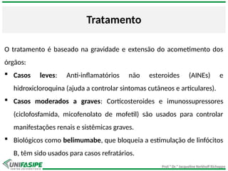 Prof.ª Dr.ª Jacqueline Kerkhoff Richoppo
Tratamento
O tratamento é baseado na gravidade e extensão do acometimento dos
órgãos:
 Casos leves: Anti-inflamatórios não esteroides (AINEs) e
hidroxicloroquina (ajuda a controlar sintomas cutâneos e articulares).
 Casos moderados a graves: Corticosteroides e imunossupressores
(ciclofosfamida, micofenolato de mofetil) são usados para controlar
manifestações renais e sistêmicas graves.
 Biológicos como belimumabe, que bloqueia a estimulação de linfócitos
B, têm sido usados para casos refratários.
 