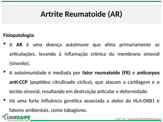 Prof.ª Dr.ª Jacqueline Kerkhoff Richoppo
Artrite Reumatoide (AR)
Fisiopatologia:
 A AR é uma doença autoimune que afeta primariamente as
articulações, levando à inflamação crônica da membrana sinovial
(sinovite).
 A autoimunidade é mediada por fator reumatoide (FR) e anticorpos
anti-CCP (peptídeo citrulinado cíclico), que atacam a cartilagem e o
tecido sinovial, resultando em destruição articular e deformidade.
 Há uma forte influência genética associada a alelos do HLA-DRB1 e
fatores ambientais, como tabagismo.
 