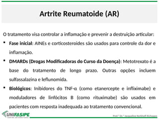Prof.ª Dr.ª Jacqueline Kerkhoff Richoppo
Artrite Reumatoide (AR)
O tratamento visa controlar a inflamação e prevenir a destruição articular:
 Fase inicial: AINEs e corticosteroides são usados para controle da dor e
inflamação.
 DMARDs (Drogas Modificadoras do Curso da Doença): Metotrexato é a
base do tratamento de longo prazo. Outras opções incluem
sulfassalazina e leflunomida.
 Biológicos: Inibidores do TNF-α (como etanercepte e infliximabe) e
moduladores de linfócitos B (como rituximabe) são usados em
pacientes com resposta inadequada ao tratamento convencional.
 