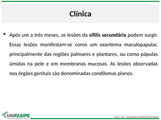 Prof.ª Dr.ª Jacqueline Kerkhoff Richoppo
Clínica
 Após um a três meses, as lesões da sífilis secundária podem surgir.
Essas lesões manifestam-se como um exantema maculopapular,
principalmente das regiões palmares e plantares, ou como pápulas
úmidas na pele e em membranas mucosas. As lesões observadas
nos órgãos genitais são denominadas condilomas planos.
 