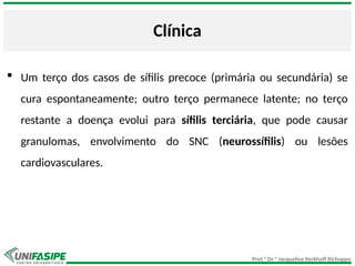 Prof.ª Dr.ª Jacqueline Kerkhoff Richoppo
Clínica
 Um terço dos casos de sífilis precoce (primária ou secundária) se
cura espontaneamente; outro terço permanece latente; no terço
restante a doença evolui para sífilis terciária, que pode causar
granulomas, envolvimento do SNC (neurossífilis) ou lesões
cardiovasculares.
 