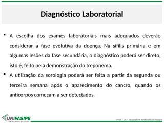 Prof.ª Dr.ª Jacqueline Kerkhoff Richoppo
Diagnóstico Laboratorial
 A escolha dos exames laboratoriais mais adequados deverão
considerar a fase evolutiva da doença. Na sífilis primária e em
algumas lesões da fase secundária, o diagnóstico poderá ser direto,
isto é, feito pela demonstração do treponema.
 A utilização da sorologia poderá ser feita a partir da segunda ou
terceira semana após o aparecimento do cancro, quando os
anticorpos começam a ser detectados.
 