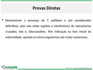 Prof.ª Dr.ª Jacqueline Kerkhoff Richoppo
Provas Diretas
 Demonstram a presença do T. pallidum e são consideradas
definitivas, pois não estão sujeitas à interferência de mecanismos
cruzados, isto é, falso-positivo. Têm indicação na fase inicial da
enfermidade, quando os micro-organismos são muito numerosos.
 
