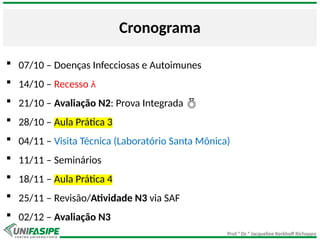 Prof.ª Dr.ª Jacqueline Kerkhoff Richoppo
Cronograma
 07/10 – Doenças Infecciosas e Autoimunes
 14/10 – Recesso 
 21/10 – Avaliação N2: Prova Integrada 
 28/10 – Aula Prática 3
 04/11 – Visita Técnica (Laboratório Santa Mônica)
 11/11 – Seminários
 18/11 – Aula Prática 4
 25/11 – Revisão/Atividade N3 via SAF
 02/12 – Avaliação N3
 