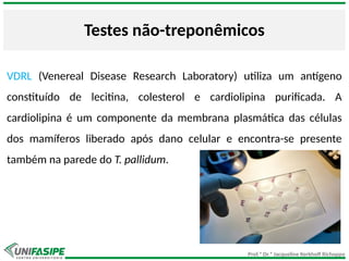 Prof.ª Dr.ª Jacqueline Kerkhoff Richoppo
Testes não-treponêmicos
VDRL (Venereal Disease Research Laboratory) utiliza um antígeno
constituído de lecitina, colesterol e cardiolipina purificada. A
cardiolipina é um componente da membrana plasmática das células
dos mamíferos liberado após dano celular e encontra-se presente
também na parede do T. pallidum.
 